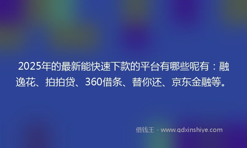 2025年的最新能快速下款的平台有哪些呢有：融逸花、拍拍贷、360借条、替你还、京东金融等。