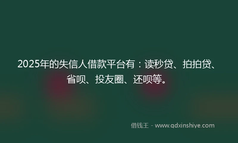 2025年的失信人借款平台有：读秒贷、拍拍贷、省呗、投友圈、还呗等。