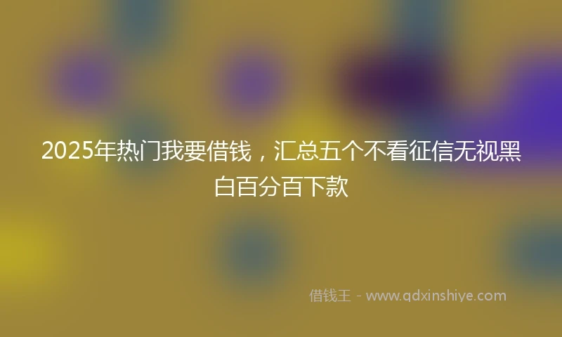 2025年热门我要借钱，汇总五个不看征信无视黑白百分百下款