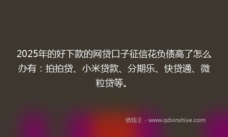 2025年的好下款的网贷口子征信花负债高了怎么办有：拍拍贷、小米贷款、分期乐、快贷通、微粒贷等。
