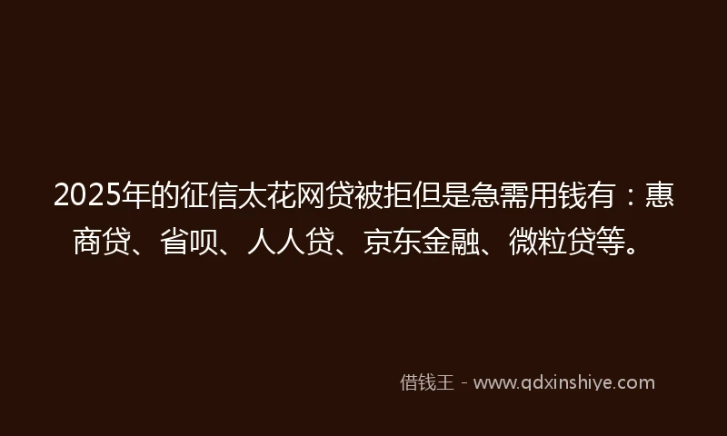 2025年的征信太花网贷被拒但是急需用钱有：惠商贷、省呗、人人贷、京东金融、微粒贷等。