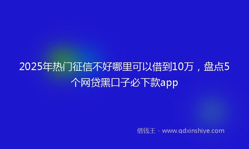 2025年热门征信不好哪里可以借到10万，盘点5个网贷黑口子必下款app