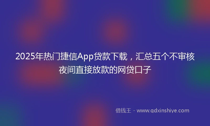 2025年热门捷信App贷款下载，汇总五个不审核夜间直接放款的网贷口子