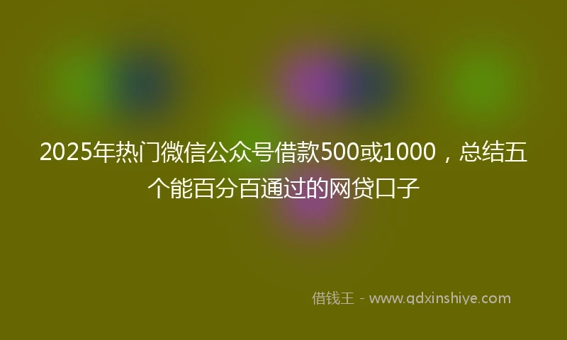 2025年热门微信公众号借款500或1000，总结五个能百分百通过的网贷口子