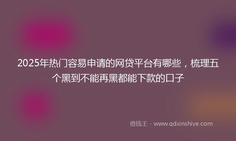 2025年热门容易申请的网贷平台有哪些，梳理五个黑到不能再黑都能下款的口子