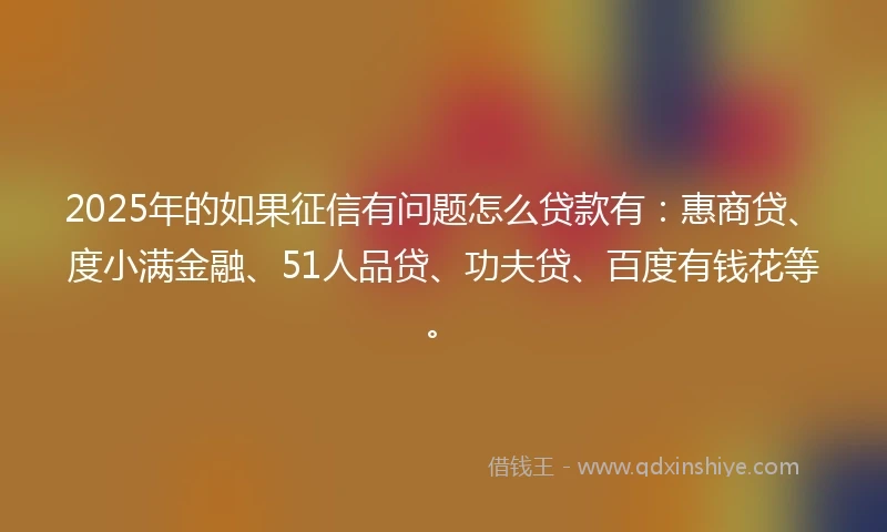2025年的如果征信有问题怎么贷款有：惠商贷、度小满金融、51人品贷、功夫贷、百度有钱花等。