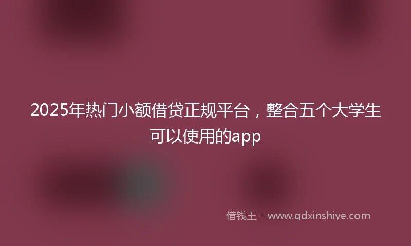 2025年热门小额借贷正规平台，整合五个大学生可以使用的app