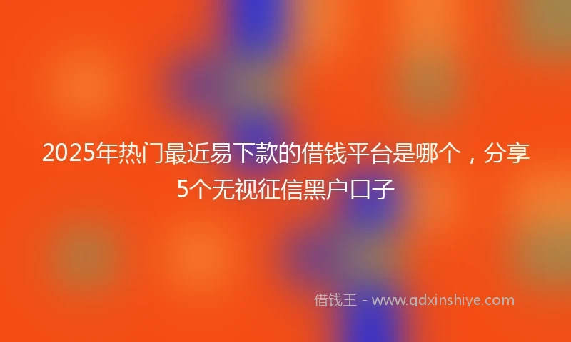 2025年热门最近易下款的借钱平台是哪个，分享5个无视征信黑户口子