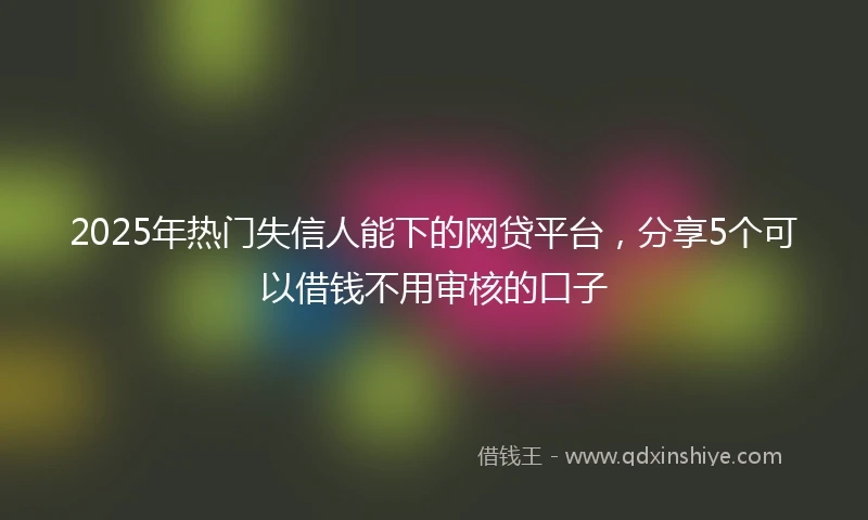 2025年热门失信人能下的网贷平台，分享5个可以借钱不用审核的口子
