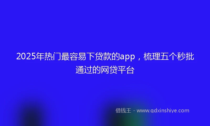 2025年热门最容易下贷款的app，梳理五个秒批通过的网贷平台