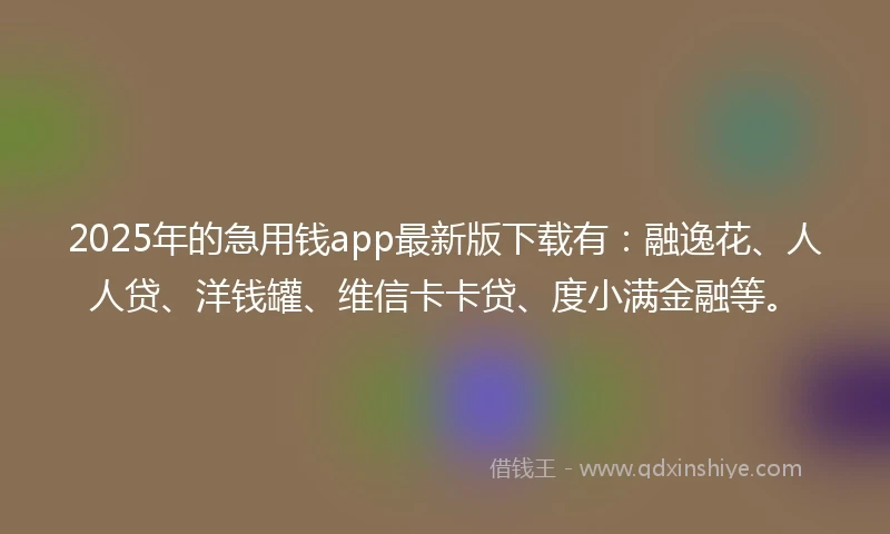 2025年的急用钱app最新版下载有：融逸花、人人贷、洋钱罐、维信卡卡贷、度小满金融等。