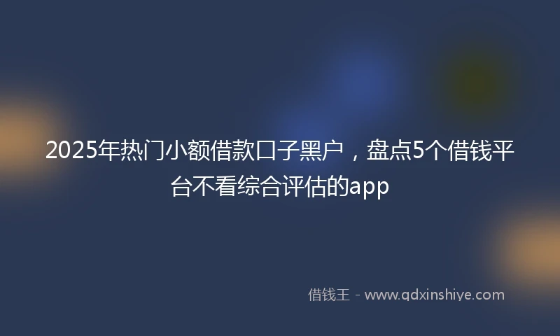 2025年热门小额借款口子黑户，盘点5个借钱平台不看综合评估的app