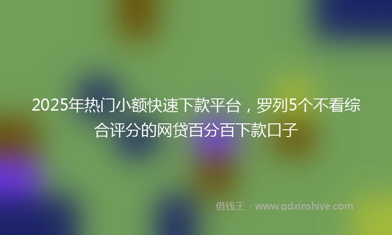 2025年热门小额快速下款平台，罗列5个不看综合评分的网贷百分百下款口子