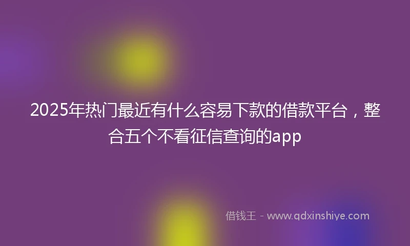 2025年热门最近有什么容易下款的借款平台，整合五个不看征信查询的app