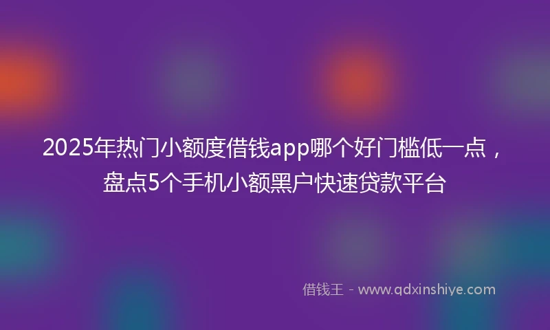 2025年热门小额度借钱app哪个好门槛低一点，盘点5个手机小额黑户快速贷款平台