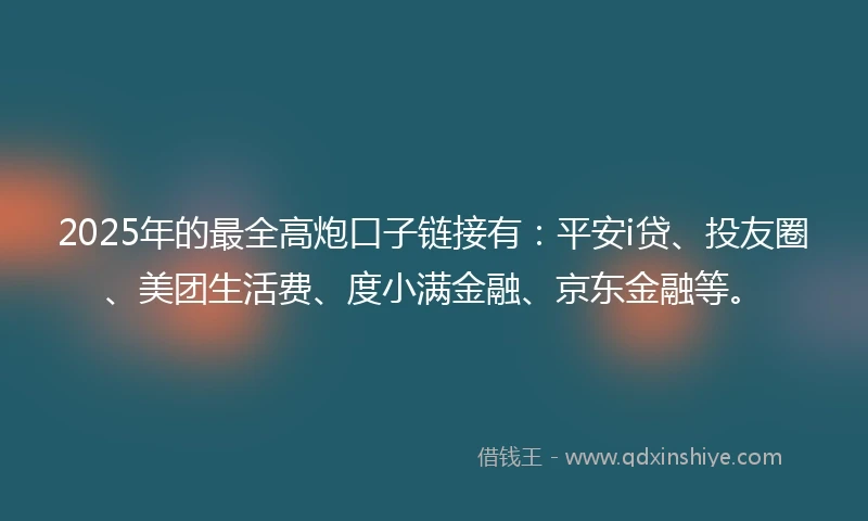 2025年的最全高炮口子链接有：平安i贷、投友圈、美团生活费、度小满金融、京东金融等。