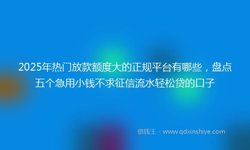 2025年热门放款额度大的正规平台有哪些，盘点五个急用小钱不求征信流水轻松贷的口子