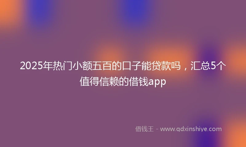 2025年热门小额五百的口子能贷款吗，汇总5个值得信赖的借钱app