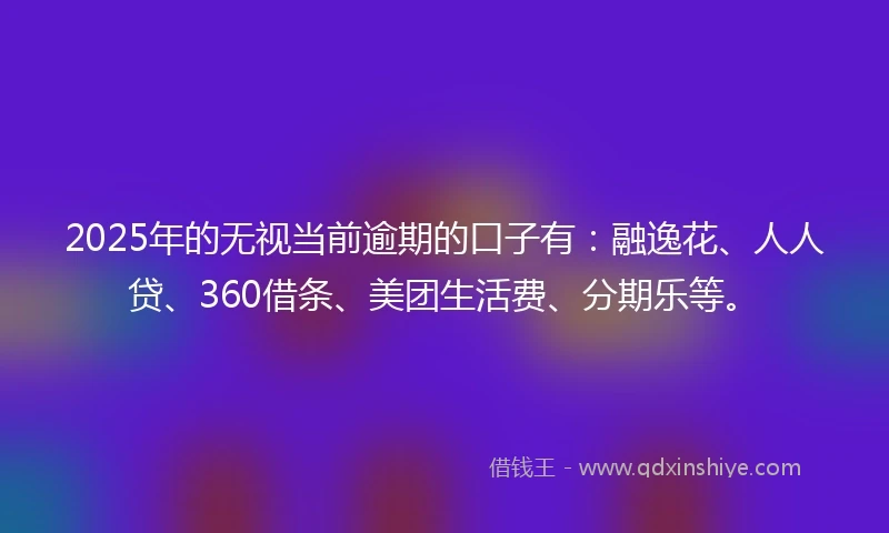 2025年的无视当前逾期的口子有：融逸花、人人贷、360借条、美团生活费、分期乐等。