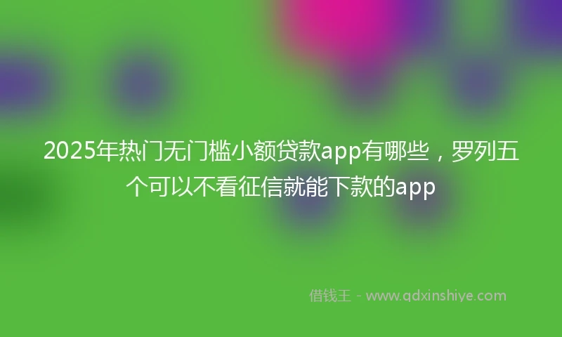 2025年热门无门槛小额贷款app有哪些，罗列五个可以不看征信就能下款的app