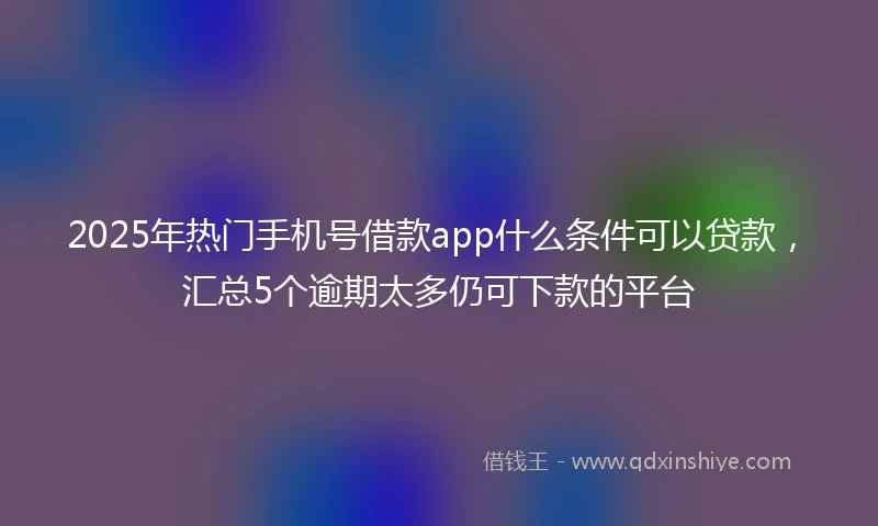 2025年热门手机号借款app什么条件可以贷款，汇总5个逾期太多仍可下款的平台