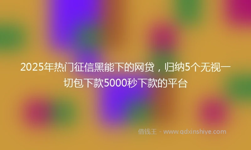 2025年热门征信黑能下的网贷，归纳5个无视一切包下款5000秒下款的平台