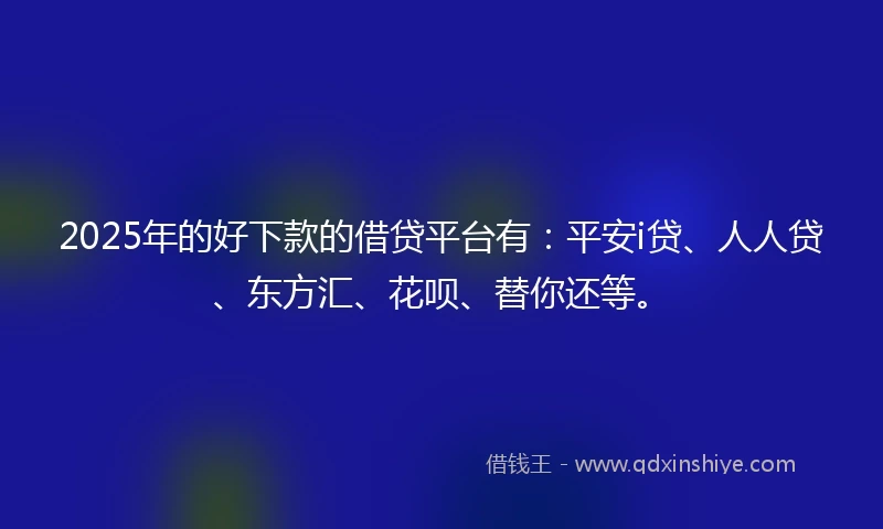 2025年的好下款的借贷平台有：平安i贷、人人贷、东方汇、花呗、替你还等。