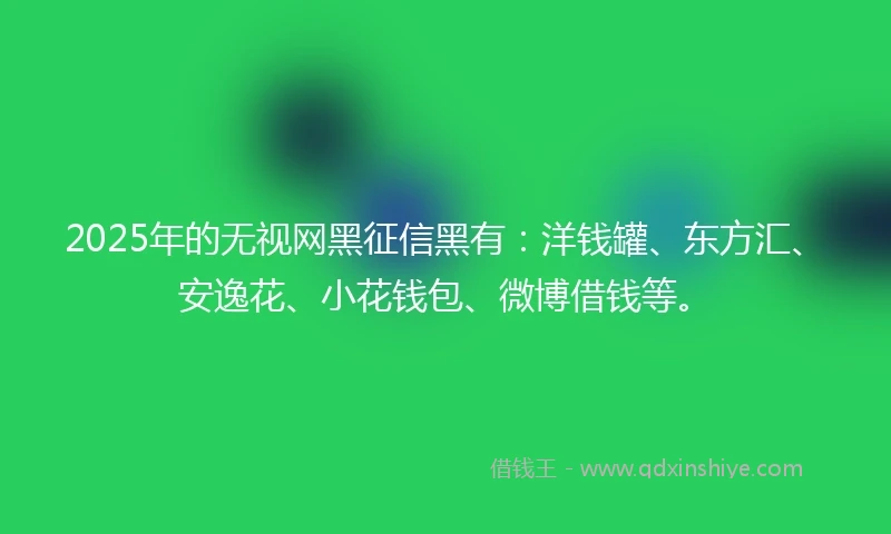 2025年的无视网黑征信黑有：洋钱罐、东方汇、安逸花、小花钱包、微博借钱等。