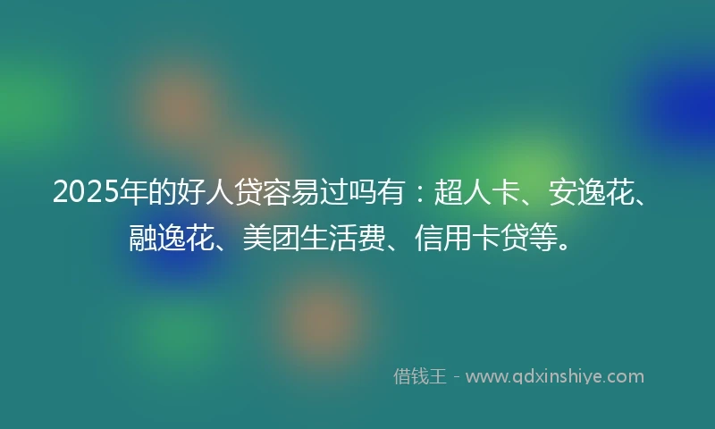2025年的好人贷容易过吗有：超人卡、安逸花、融逸花、美团生活费、信用卡贷等。
