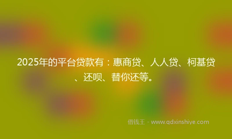 2025年的平台贷款有：惠商贷、人人贷、柯基贷、还呗、替你还等。