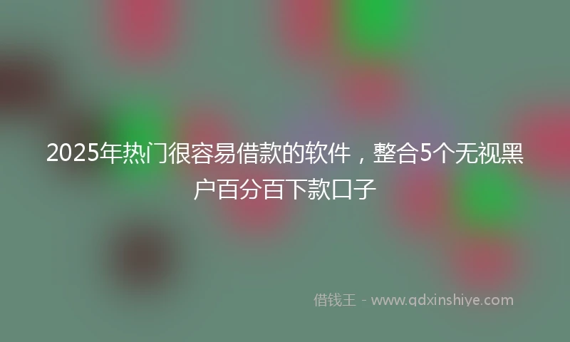 2025年热门很容易借款的软件，整合5个无视黑户百分百下款口子