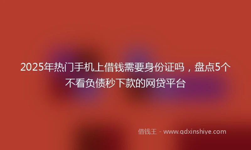 2025年热门手机上借钱需要身份证吗，盘点5个不看负债秒下款的网贷平台