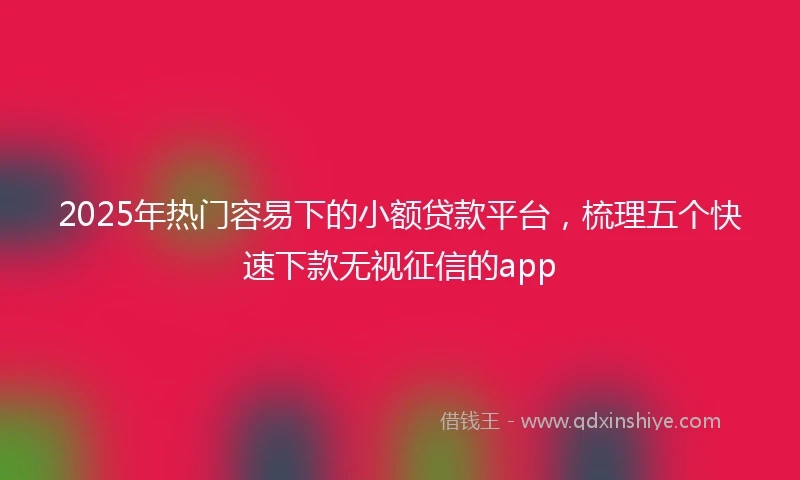 2025年热门容易下的小额贷款平台，梳理五个快速下款无视征信的app