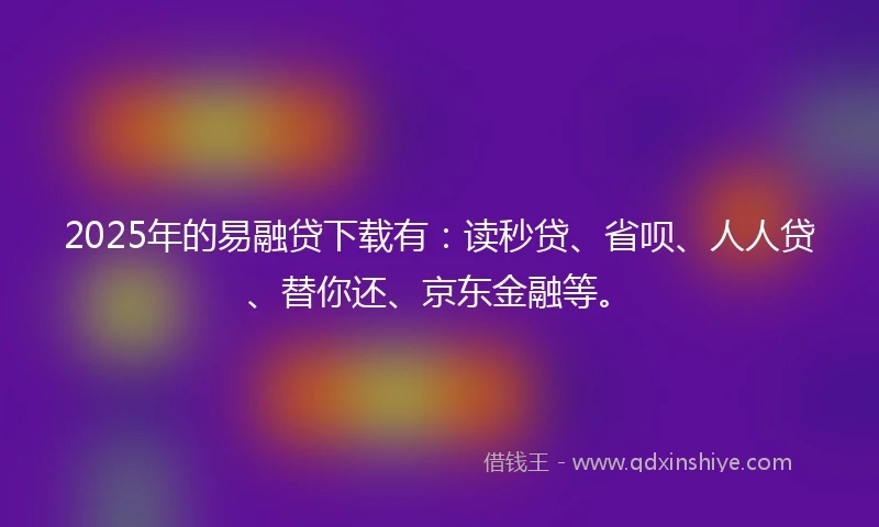 2025年的易融贷下载有：读秒贷、省呗、人人贷、替你还、京东金融等。