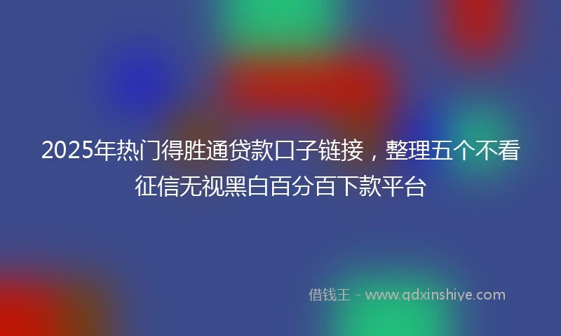 2025年热门得胜通贷款口子链接，整理五个不看征信无视黑白百分百下款平台