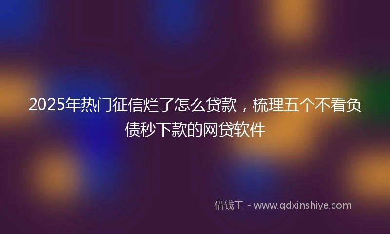 2025年热门征信烂了怎么贷款，梳理五个不看负债秒下款的网贷软件