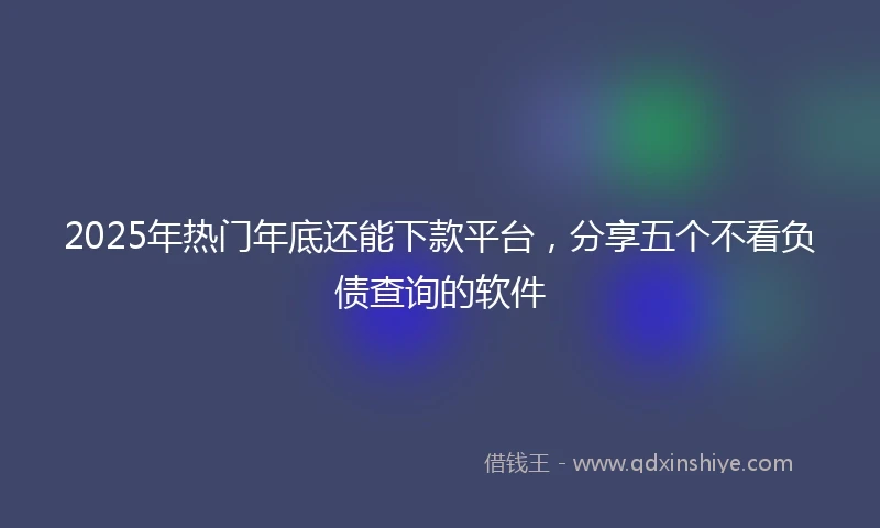 2025年热门年底还能下款平台，分享五个不看负债查询的软件