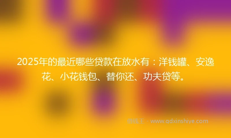 2025年的最近哪些贷款在放水有：洋钱罐、安逸花、小花钱包、替你还、功夫贷等。