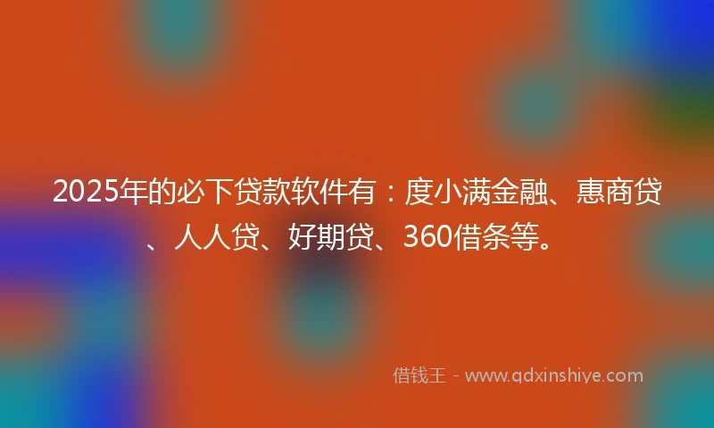 2025年的必下贷款软件有：度小满金融、惠商贷、人人贷、好期贷、360借条等。