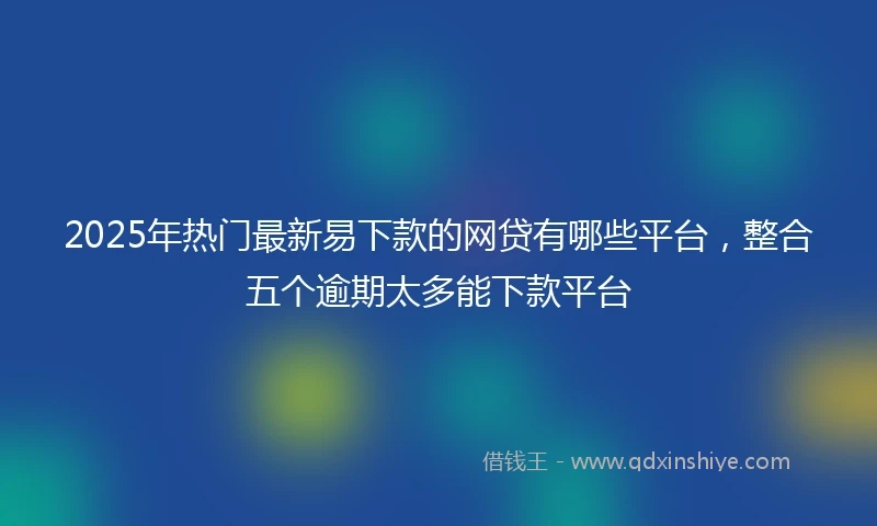 2025年热门最新易下款的网贷有哪些平台，整合五个逾期太多能下款平台