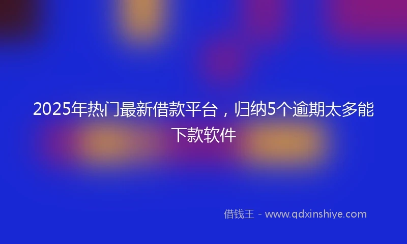 2025年热门最新借款平台，归纳5个逾期太多能下款软件