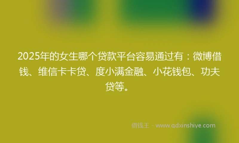 2025年的女生哪个贷款平台容易通过有：微博借钱、维信卡卡贷、度小满金融、小花钱包、功夫贷等。