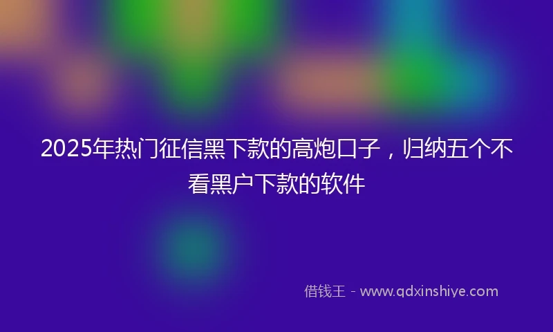 2025年热门征信黑下款的高炮口子，归纳五个不看黑户下款的软件
