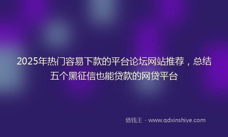 2025年热门容易下款的平台论坛网站推荐，总结五个黑征信也能贷款的网贷平台