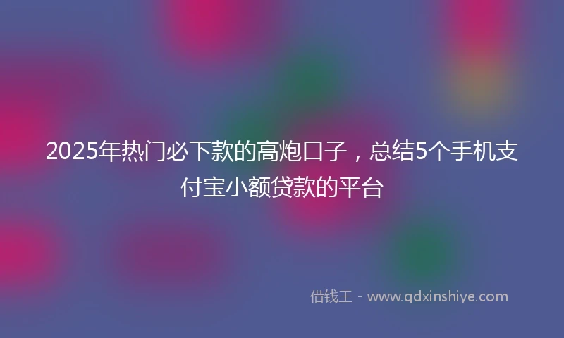 2025年热门必下款的高炮口子，总结5个手机支付宝小额贷款的平台