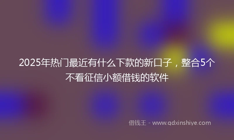 2025年热门最近有什么下款的新口子，整合5个不看征信小额借钱的软件