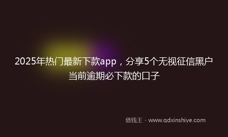 2025年热门最新下款app，分享5个无视征信黑户当前逾期必下款的口子