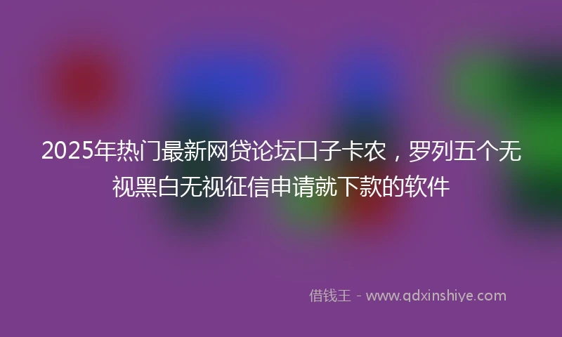 2025年热门最新网贷论坛口子卡农，罗列五个无视黑白无视征信申请就下款的软件