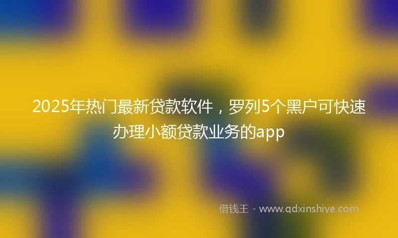 2025年热门最新贷款软件，罗列5个黑户可快速办理小额贷款业务的app