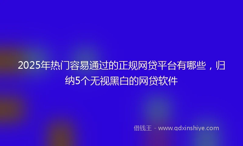 2025年热门容易通过的正规网贷平台有哪些，归纳5个无视黑白的网贷软件